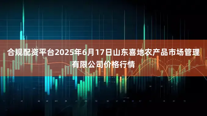 合规配资平台2025年6月17日山东喜地农产品市场管理有限公司价格行情