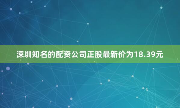 深圳知名的配资公司正股最新价为18.39元