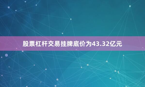 股票杠杆交易挂牌底价为43.32亿元