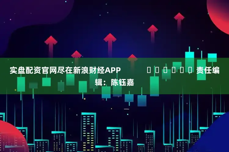 实盘配资官网尽在新浪财经APP            						责任编辑：陈钰嘉