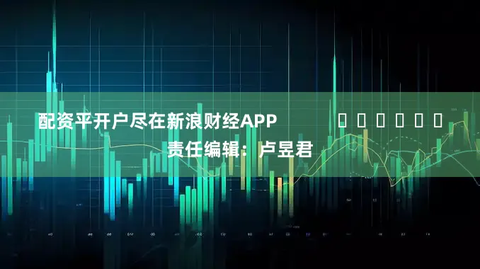 配资平开户尽在新浪财经APP            						责任编辑：卢昱君