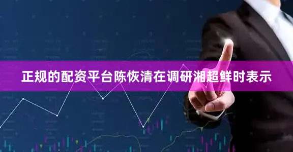 正规的配资平台陈恢清在调研湘超鲜时表示