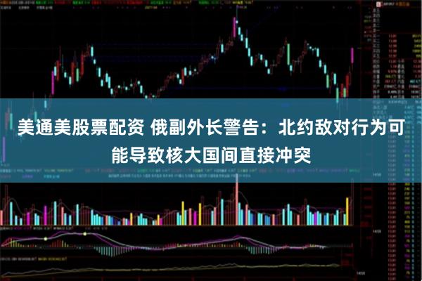 美通美股票配资 俄副外长警告：北约敌对行为可能导致核大国间直接冲突