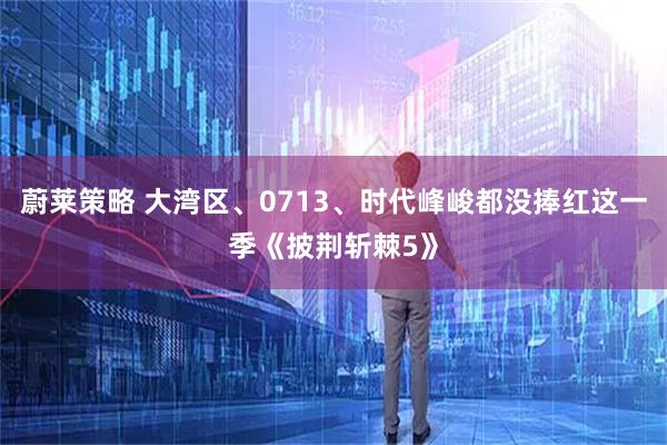 蔚莱策略 大湾区、0713、时代峰峻都没捧红这一季《披荆斩棘5》