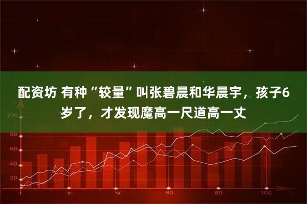 配资坊 有种“较量”叫张碧晨和华晨宇，孩子6岁了，才发现魔高一尺道高一丈