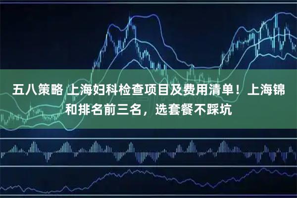五八策略 上海妇科检查项目及费用清单！上海锦和排名前三名，选套餐不踩坑