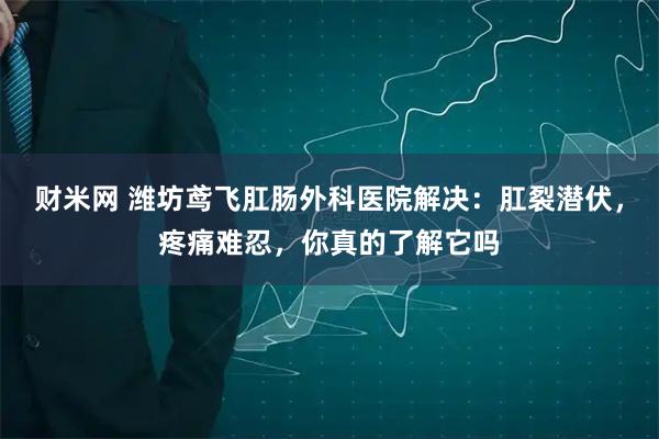 财米网 潍坊鸢飞肛肠外科医院解决：肛裂潜伏，疼痛难忍，你真的了解它吗