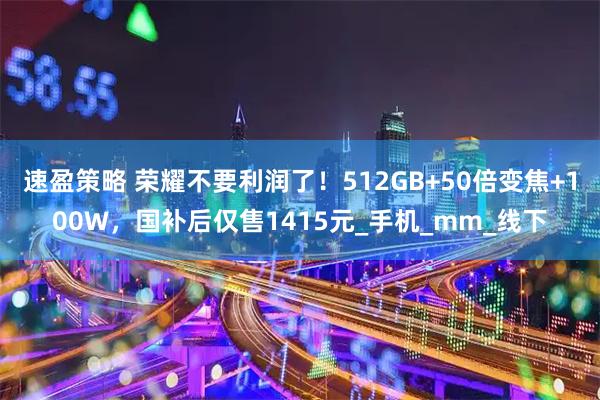 速盈策略 荣耀不要利润了!512GB+50倍变焦+100W,国补后仅售1415元_手机_mm_线下