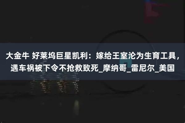 大金牛 好莱坞巨星凯利:嫁给王室沦为生育工具,遇车祸被下令不抢救致死_摩纳哥_雷尼尔_美国