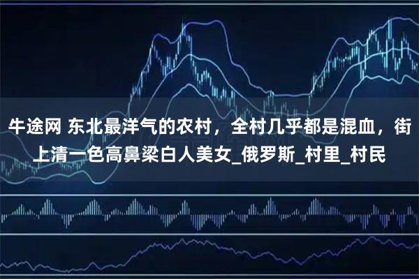 牛途网 东北最洋气的农村，全村几乎都是混血，街上清一色高鼻梁白人美女_俄罗斯_村里_村民