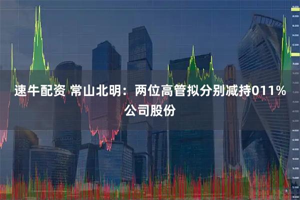 速牛配资 常山北明：两位高管拟分别减持011%公司股份