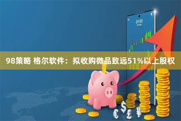 98策略 格尔软件：拟收购微品致远51%以上股权