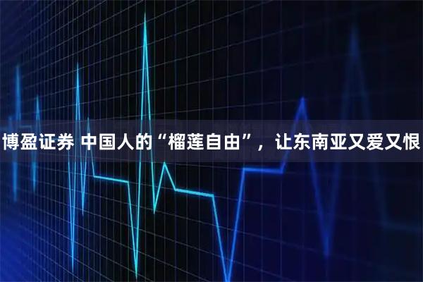 博盈证券 中国人的“榴莲自由”，让东南亚又爱又恨