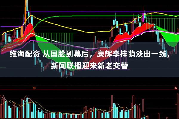维海配资 从国脸到幕后，康辉李梓萌淡出一线，新闻联播迎来新老交替