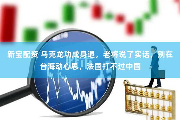 新宝配资 马克龙功成身退，老将说了实话，别在台海动心思，法国打不过中国