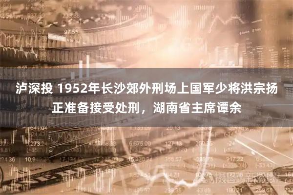 泸深投 1952年长沙郊外刑场上国军少将洪宗扬正准备接受处刑，湖南省主席谭余