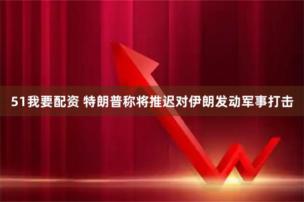 51我要配资 特朗普称将推迟对伊朗发动军事打击