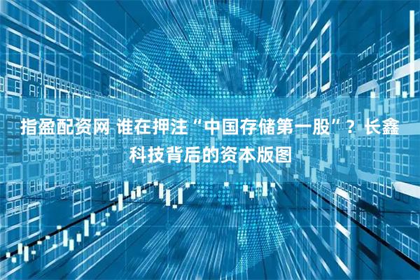 指盈配资网 谁在押注“中国存储第一股”？长鑫科技背后的资本版图