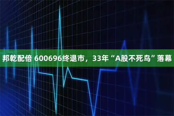 邦乾配倍 600696终退市，33年“A股不死鸟”落幕