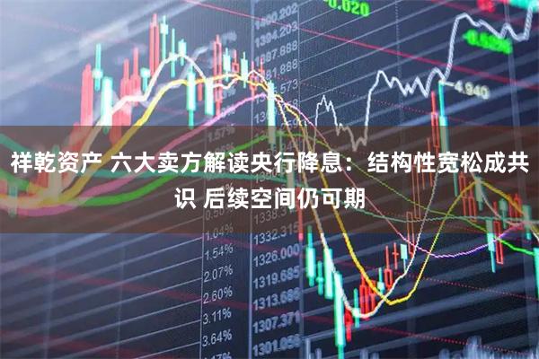 祥乾资产 六大卖方解读央行降息：结构性宽松成共识 后续空间仍可期