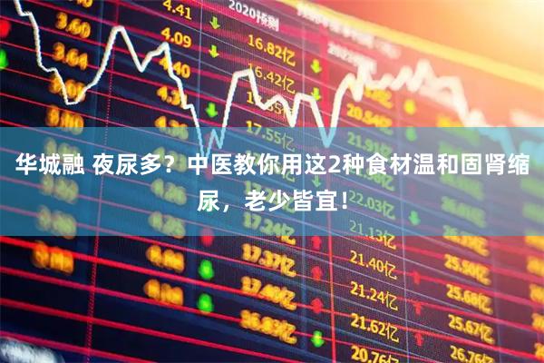 华城融 夜尿多？中医教你用这2种食材温和固肾缩尿，老少皆宜！