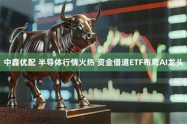 中鑫优配 半导体行情火热 资金借道ETF布局AI龙头