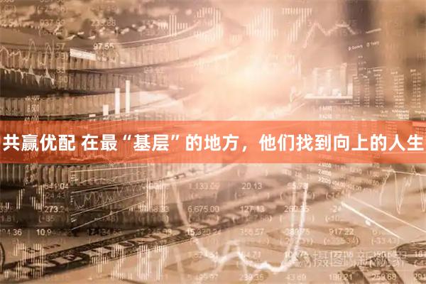共赢优配 在最“基层”的地方，他们找到向上的人生
