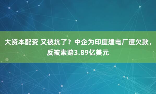 大资本配资 又被坑了？中企为印度建电厂遭欠款，反被索赔3.89亿美元