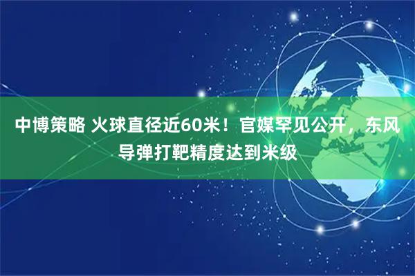 中博策略 火球直径近60米！官媒罕见公开，东风导弹打靶精度达到米级