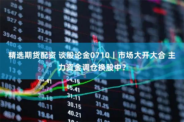 精选期货配资 谈股论金0710丨市场大开大合 主力资金调仓换股中？