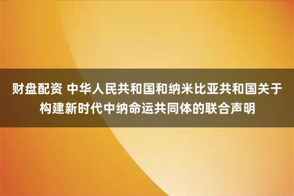 财盘配资 中华人民共和国和纳米比亚共和国关于构建新时代中纳命运共同体的联合声明