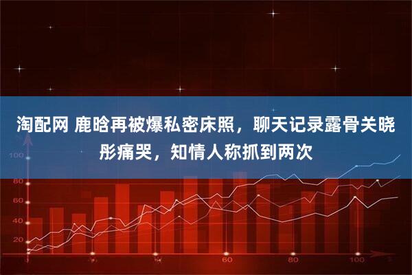 淘配网 鹿晗再被爆私密床照,聊天记录露骨关晓彤痛哭,知情人称抓到两次