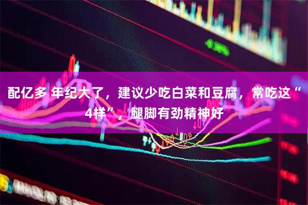 配亿多 年纪大了，建议少吃白菜和豆腐，常吃这“4样”，腿脚有劲精神好