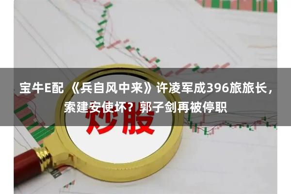 宝牛E配 《兵自风中来》许凌军成396旅旅长，索建安使坏？郭子剑再被停职