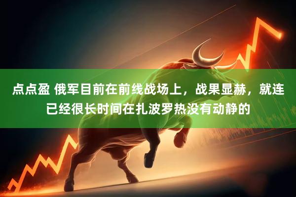 点点盈 俄军目前在前线战场上，战果显赫，就连已经很长时间在扎波罗热没有动静的