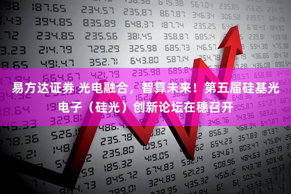 易方达证券 光电融合，智算未来！第五届硅基光电子（硅光）创新论坛在穗召开