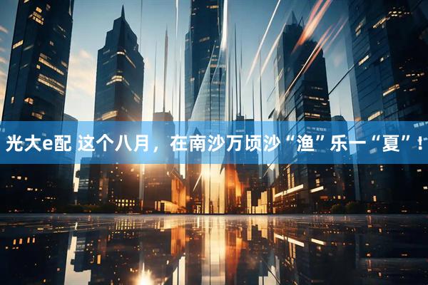 光大e配 这个八月，在南沙万顷沙“渔”乐一“夏”！