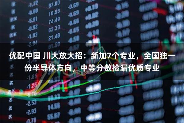 优配中国 川大放大招：新加7个专业，全国独一份半导体方向，中等分数捡漏优质专业
