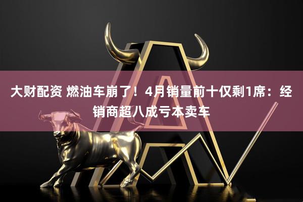 大财配资 燃油车崩了！4月销量前十仅剩1席：经销商超八成亏本卖车